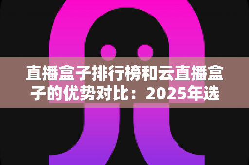 直播盒子排行榜和云直播盒子的优势对比:2025年选购直播盒子的权威指南与深度解析 直播盒子排行榜和云直播盒子的优势对比:2025年选购直播盒子的权威指南与深度解析