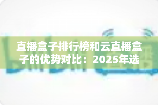 直播盒子排行榜和云直播盒子的优势对比:2025年选购直播盒子的权威指南与深度解析 直播盒子排行榜和云直播盒子的优势对比:2025年选购直播盒子的权威指南与深度解析