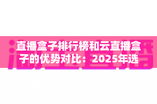 直播盒子排行榜和云直播盒子的优势对比：2025年选购直播盒子的权威指南与深度解析