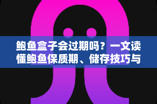 鲍鱼盒子会过期吗？一文读懂鲍鱼保质期、储存技巧与变质判断全攻略