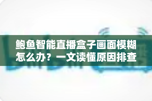 鲍鱼智能直播盒子画面模糊怎么办?一文读懂原因排查与高效解决方法 鲍鱼智能直播盒子画面模糊怎么办?一文读懂原因排查与高效解决方法