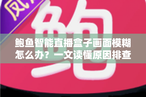 鲍鱼智能直播盒子画面模糊怎么办？一文读懂原因排查与高效解决方法