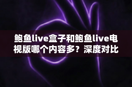 鲍鱼live盒子和鲍鱼live电视版哪个内容多？深度对比两大版本内容差异与选择指南