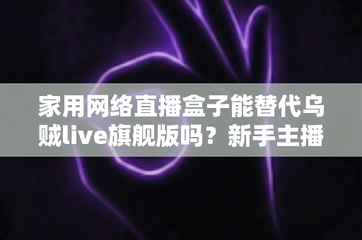 家用网络直播盒子能替代乌贼live旗舰版吗?新手主播与专业团队直播设备选购全攻略 家用网络直播盒子能替代乌贼live旗舰版吗?新手主播与专业团队直播设备选购全攻略