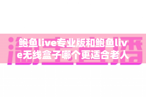 鲍鱼live专业版和鲍鱼live无线盒子哪个更适合老人用？子女必看的孝心选购终极指南