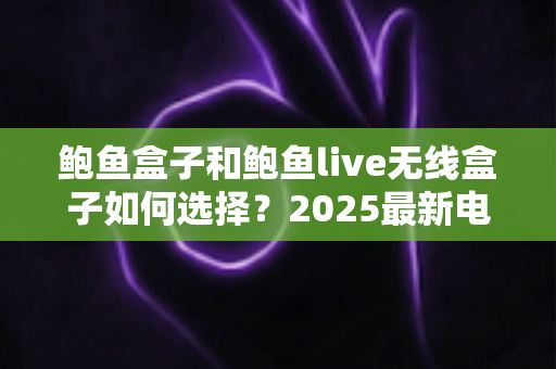 鲍鱼盒子和鲍鱼live无线盒子如何选择?2025最新电视盒子选购指南与深度对比全解析 鲍鱼盒子和鲍鱼live无线盒子如何选择?2025最新电视盒子选购指南与深度对比全解析