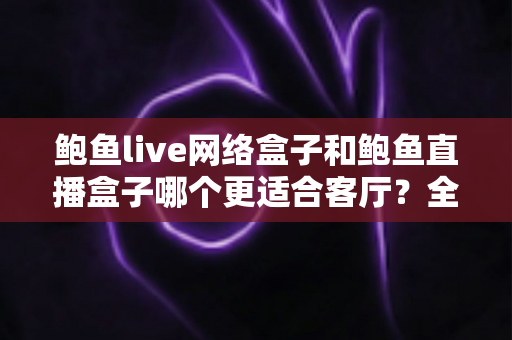 鲍鱼live网络盒子和鲍鱼直播盒子哪个更适合客厅？全面对比帮你选对家庭观影神器