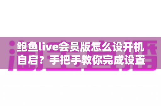 鲍鱼live会员版怎么设开机自启？手把手教你完成设置的完整实用指南