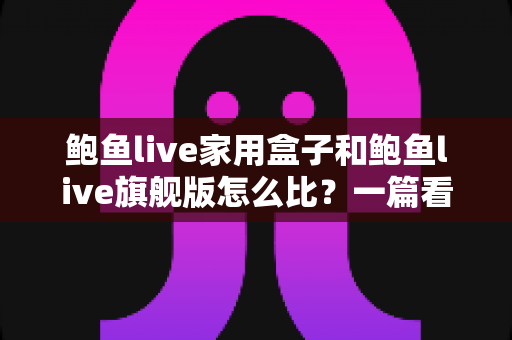 鲍鱼live家用盒子和鲍鱼live旗舰版怎么比?一篇看懂两款产品差异的全方位选购指南 鲍鱼live家用盒子和鲍鱼live旗舰版怎么比?一篇看懂两款产品差异的全方位选购指南
