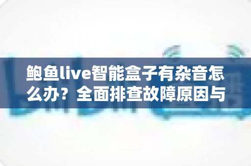 鲍鱼live智能盒子有杂音怎么办？全面排查故障原因与实用解决方案分享