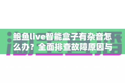 鲍鱼live智能盒子有杂音怎么办？全面排查故障原因与实用解决方案分享
