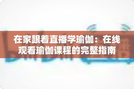 在家跟着直播学瑜伽：在线观看瑜伽课程的完整指南