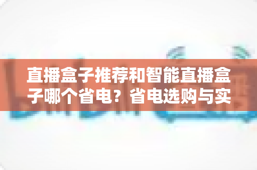 直播盒子推荐和智能直播盒子哪个省电?省电选购与实用指南全解析 直播盒子推荐和智能直播盒子哪个省电?省电选购与实用指南全解析