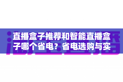 直播盒子推荐和智能直播盒子哪个省电？省电选购与实用指南全解析