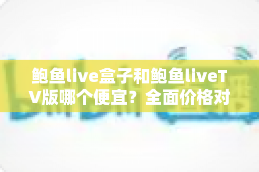 鲍鱼live盒子和鲍鱼liveTV版哪个便宜？全面价格对比与实用选购指南帮你省钱