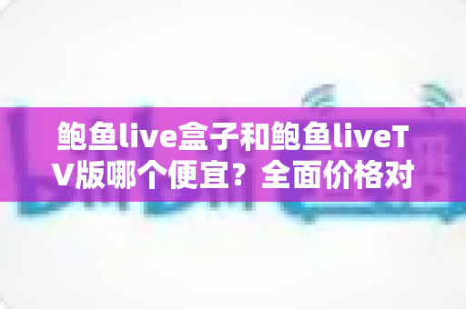 鲍鱼live盒子和鲍鱼liveTV版哪个便宜？全面价格对比与实用选购指南帮你省钱