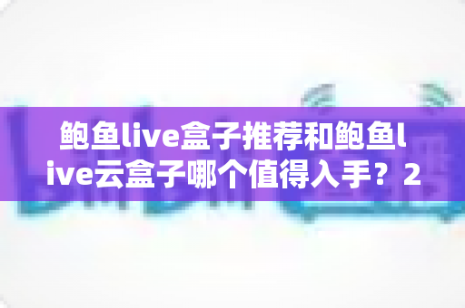 鲍鱼live盒子推荐和鲍鱼live云盒子哪个值得入手？2025年电视盒子深度对比与避坑选购指南