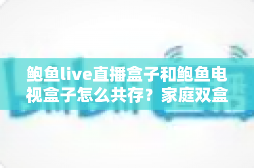 鲍鱼live直播盒子和鲍鱼电视盒子怎么共存?家庭双盒子影音方案全攻略 鲍鱼live直播盒子和鲍鱼电视盒子怎么共存?家庭双盒子影音方案全攻略