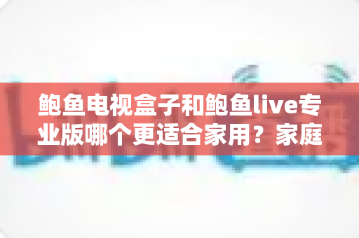 鲍鱼电视盒子和鲍鱼live专业版哪个更适合家用？家庭用户必看的深度对比指南