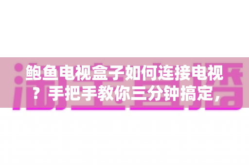 鲍鱼电视盒子如何连接电视？手把手教你三分钟搞定，新手零基础也能轻松上手