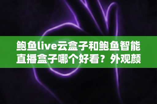 鲍鱼live云盒子和鲍鱼智能直播盒子哪个好看？外观颜值与使用体验一站式深度对比评测