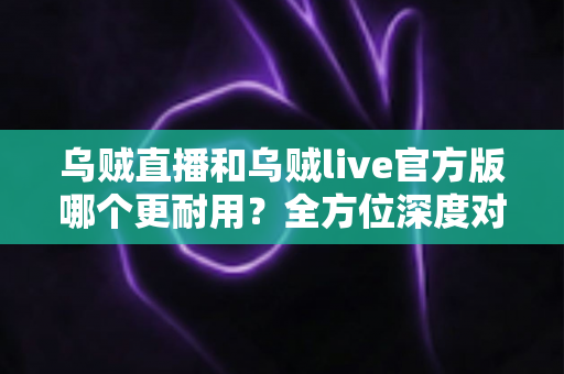 乌贼直播和乌贼live官方版哪个更耐用?全方位深度对比与实用选购指南 乌贼直播和乌贼live官方版哪个更耐用?全方位深度对比与实用选购指南