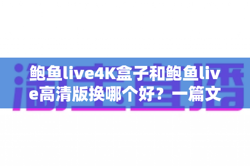 鲍鱼live4K盒子和鲍鱼live高清版换哪个好？一篇文章帮你彻底搞懂选购思路与实际体验差异