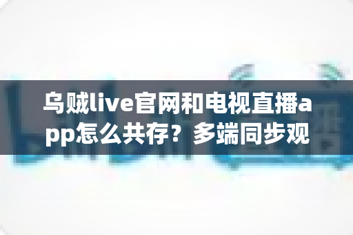 乌贼live官网和电视直播app怎么共存？多端同步观看的完整攻略与实用技巧