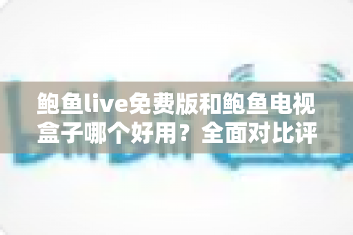鲍鱼live免费版和鲍鱼电视盒子哪个好用？全面对比评测助你选出最适合的观影方案