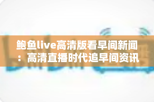 鲍鱼live高清版看早间新闻：高清直播时代追早间资讯的完整观看指南