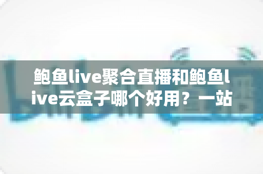 鲍鱼live聚合直播和鲍鱼live云盒子哪个好用？一站式深度对比测评指南