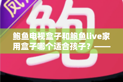 鲍鱼电视盒子和鲍鱼live家用盒子哪个适合孩子?——家长选购避坑指南与深度对比全解析 鲍鱼电视盒子和鲍鱼live家用盒子哪个适合孩子?——家长选购避坑指南与深度对比全解析