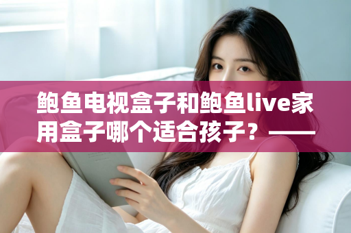鲍鱼电视盒子和鲍鱼live家用盒子哪个适合孩子?——家长选购避坑指南与深度对比全解析 鲍鱼电视盒子和鲍鱼live家用盒子哪个适合孩子?——家长选购避坑指南与深度对比全解析