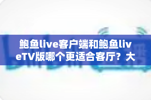 鲍鱼live客户端和鲍鱼liveTV版哪个更适合客厅？大屏观影与日常追播的全方位对比指南