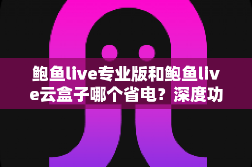 鲍鱼live专业版和鲍鱼live云盒子哪个省电?深度功耗对比与实用省电指南 鲍鱼live专业版和鲍鱼live云盒子哪个省电?深度功耗对比与实用省电指南