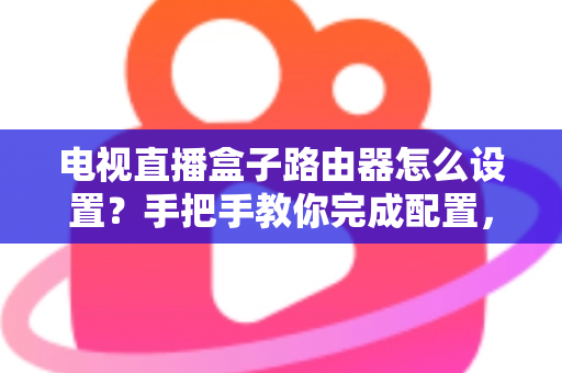 电视直播盒子路由器怎么设置？手把手教你完成配置，畅享高清直播不卡顿