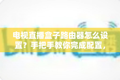 电视直播盒子路由器怎么设置？手把手教你完成配置，畅享高清直播不卡顿