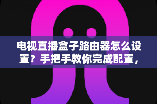 电视直播盒子路由器怎么设置？手把手教你完成配置，畅享高清直播不卡顿