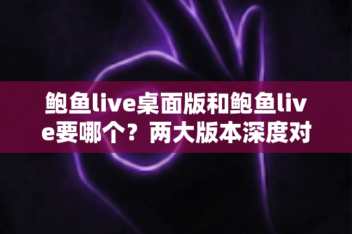 鲍鱼live桌面版和鲍鱼live要哪个？两大版本深度对比与实用选择指南