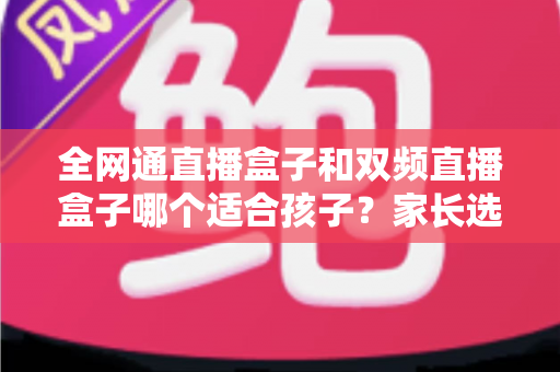 全网通直播盒子和双频直播盒子哪个适合孩子？家长选购指南与深度对比分析