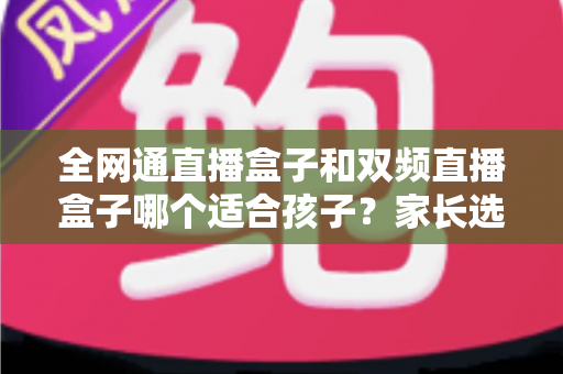 全网通直播盒子和双频直播盒子哪个适合孩子？家长选购指南与深度对比分析