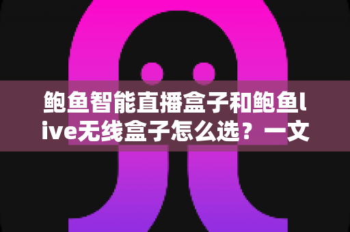 鲍鱼智能直播盒子和鲍鱼live无线盒子怎么选？一文读懂两大直播神器的高性价比选购攻略