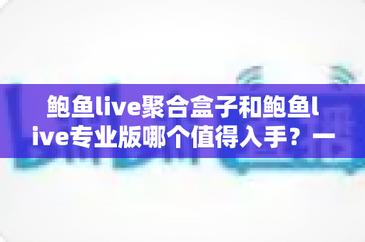 鲍鱼live聚合盒子和鲍鱼live专业版哪个值得入手?一篇文章帮你彻底理清选购思路 鲍鱼live聚合盒子和鲍鱼live专业版哪个值得入手?一篇文章帮你彻底理清选购思路
