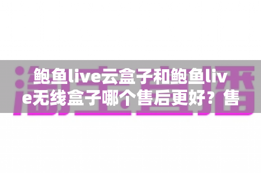 鲍鱼live云盒子和鲍鱼live无线盒子哪个售后更好？售后服务全方位对比与选购指南
