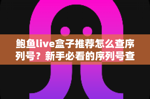 鲍鱼live盒子推荐怎么查序列号?新手必看的序列号查询与真伪验证全攻略 鲍鱼live盒子推荐怎么查序列号?新手必看的序列号查询与真伪验证全攻略