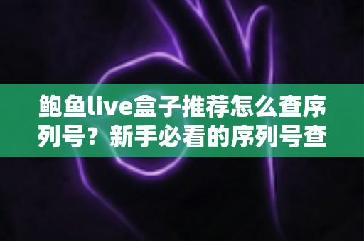 鲍鱼live盒子推荐怎么查序列号？新手必看的序列号查询与真伪验证全攻略