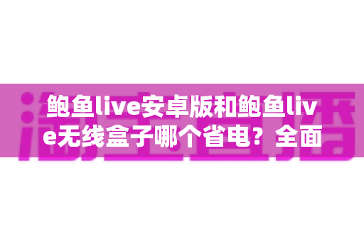 鲍鱼live安卓版和鲍鱼live无线盒子哪个省电？全面功耗对比与实用省电指南