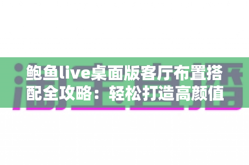 鲍鱼live桌面版客厅布置搭配全攻略：轻松打造高颜值舒适客厅的实用指南