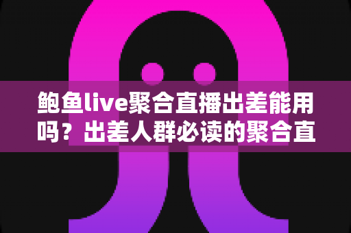 鲍鱼live聚合直播出差能用吗？出差人群必读的聚合直播使用全指南