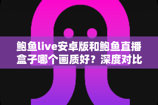鲍鱼live安卓版和鲍鱼直播盒子哪个画质好？深度对比解析帮你找到更清晰的观看体验